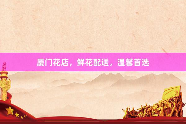 厦门花店，鲜花配送，温馨首选